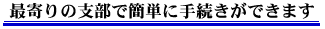 最寄の支部で簡単に手続きができます。
